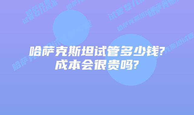 哈萨克斯坦试管多少钱?成本会很贵吗?