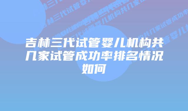 吉林三代试管婴儿机构共几家试管成功率排名情况如何