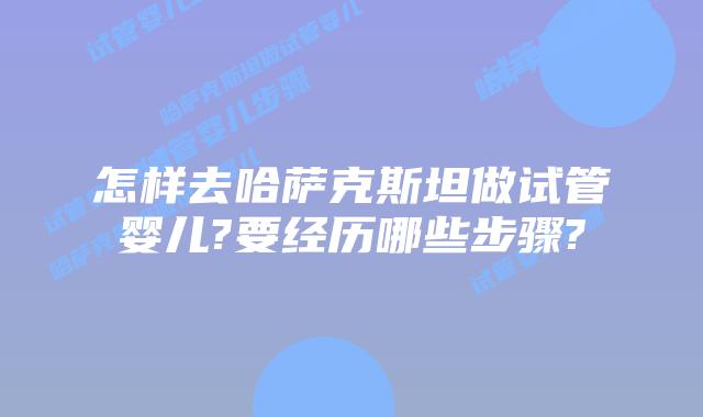 怎样去哈萨克斯坦做试管婴儿?要经历哪些步骤?