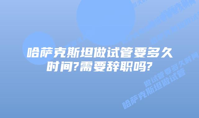 哈萨克斯坦做试管要多久时间?需要辞职吗?