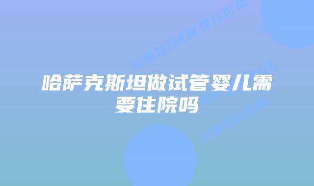 哈萨克斯坦做试管婴儿需要住院吗