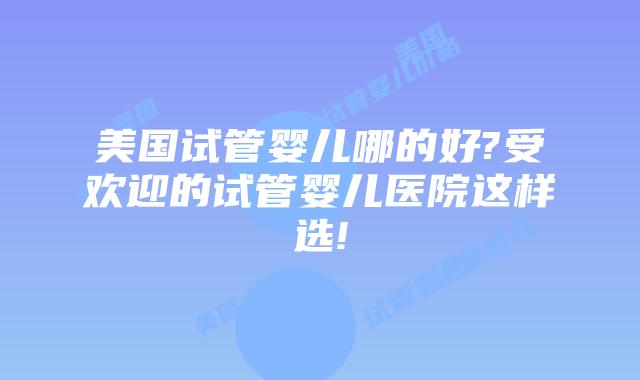 美国试管婴儿哪的好?受欢迎的试管婴儿医院这样选!