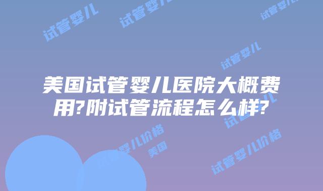 美国试管婴儿医院大概费用?附试管流程怎么样?