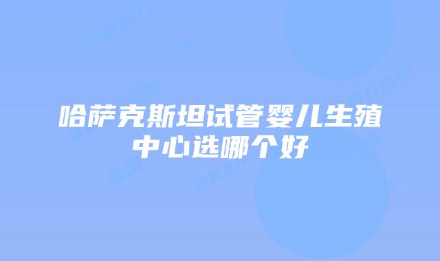哈萨克斯坦试管婴儿生殖中心选哪个好
