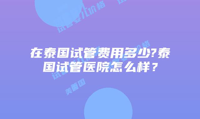 在泰国试管费用多少?泰国试管医院怎么样？