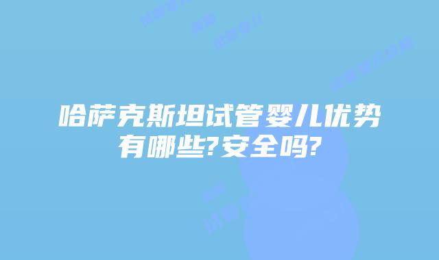 哈萨克斯坦试管婴儿优势有哪些?安全吗?