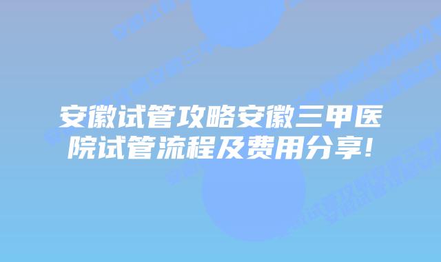 安徽试管攻略安徽三甲医院试管流程及费用分享!