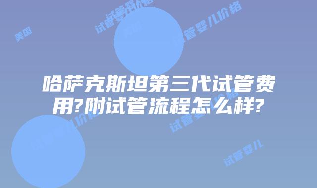 哈萨克斯坦第三代试管费用?附试管流程怎么样?