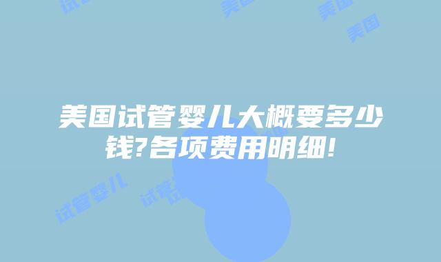 美国试管婴儿大概要多少钱?各项费用明细!