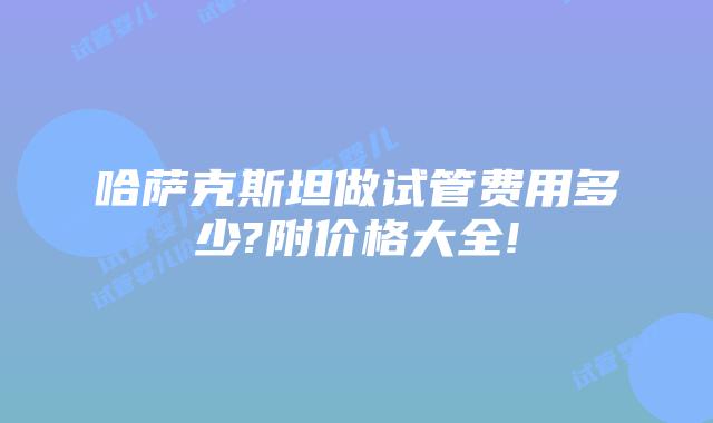 哈萨克斯坦做试管费用多少?附价格大全!
