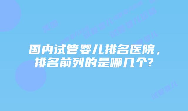 国内试管婴儿排名医院,排名前列的是哪几个?