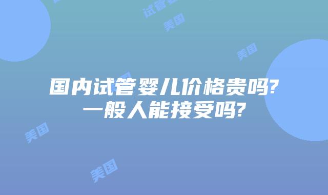 国内试管婴儿价格贵吗?一般人能接受吗?