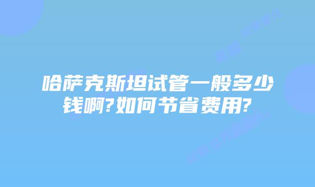 哈萨克斯坦试管一般多少钱啊?如何节省费用?