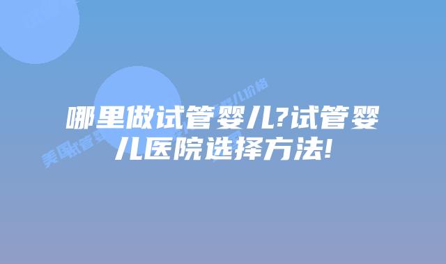 哪里做试管婴儿?试管婴儿医院选择方法!