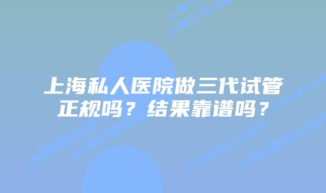 上海私人医院做三代试管正规吗？结果靠谱吗？