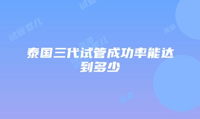 泰国三代试管成功率能达到多少