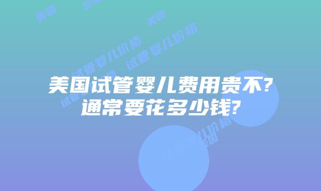 美国试管婴儿费用贵不?通常要花多少钱?