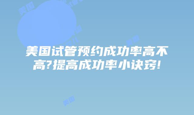 美国试管预约成功率高不高?提高成功率小诀窍!