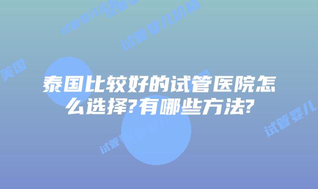 泰国比较好的试管医院怎么选择?有哪些方法?