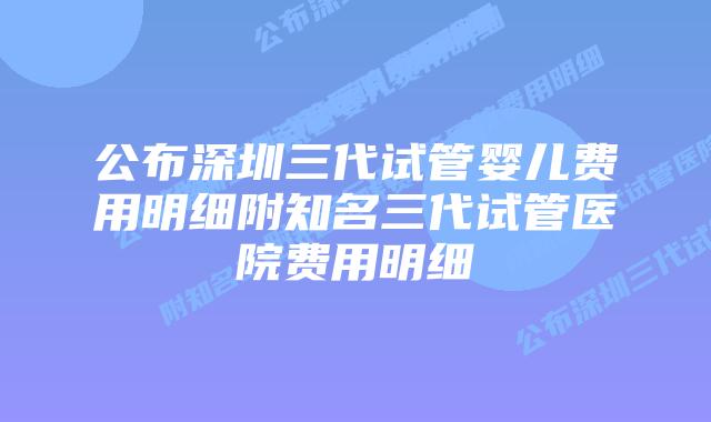 公布深圳三代试管婴儿费用明细附知名三代试管医院费用明细