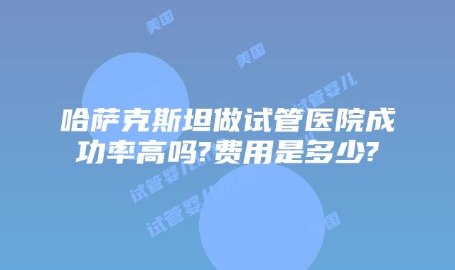 哈萨克斯坦做试管医院成功率高吗?费用是多少?