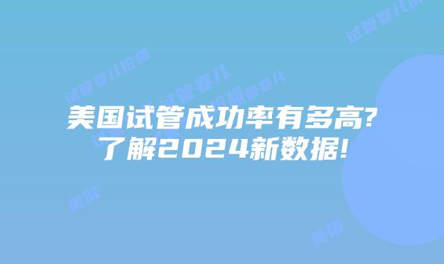 美国试管成功率有多高?了解2024新数据!