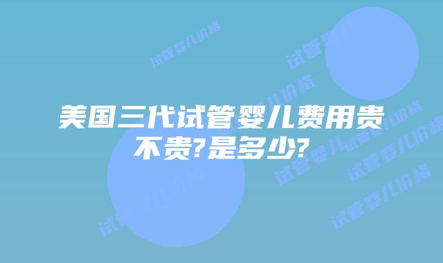 美国三代试管婴儿费用贵不贵?是多少?