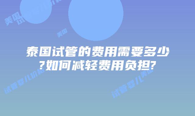 泰国试管的费用需要多少?如何减轻费用负担?