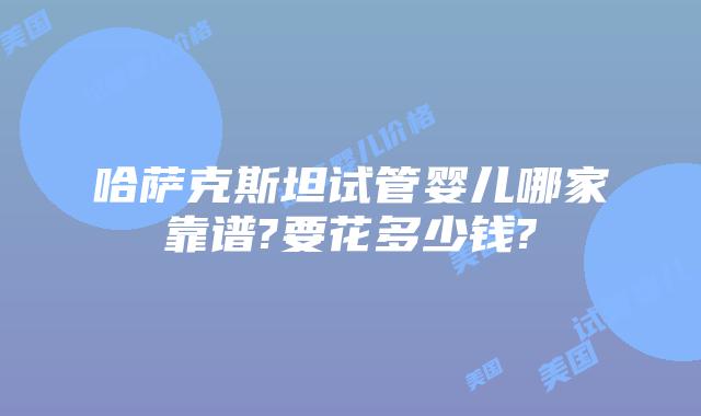 哈萨克斯坦试管婴儿哪家靠谱?要花多少钱?
