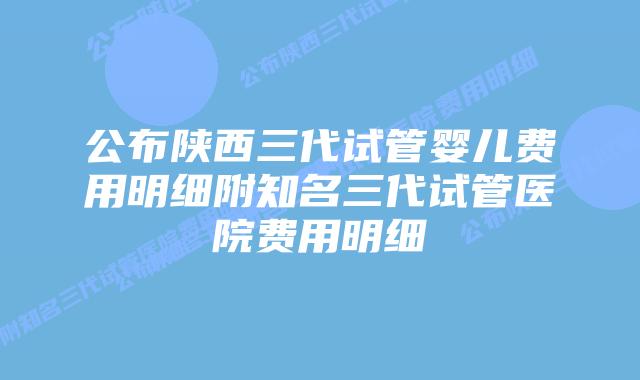 公布陕西三代试管婴儿费用明细附知名三代试管医院费用明细