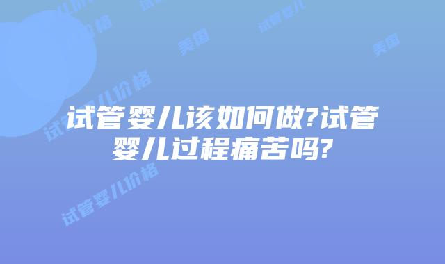 试管婴儿该如何做?试管婴儿过程痛苦吗?