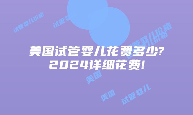 美国试管婴儿花费多少?2024详细花费!