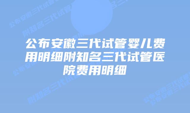 公布安徽三代试管婴儿费用明细附知名三代试管医院费用明细