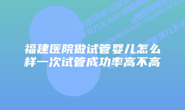 福建医院做试管婴儿怎么样一次试管成功率高不高
