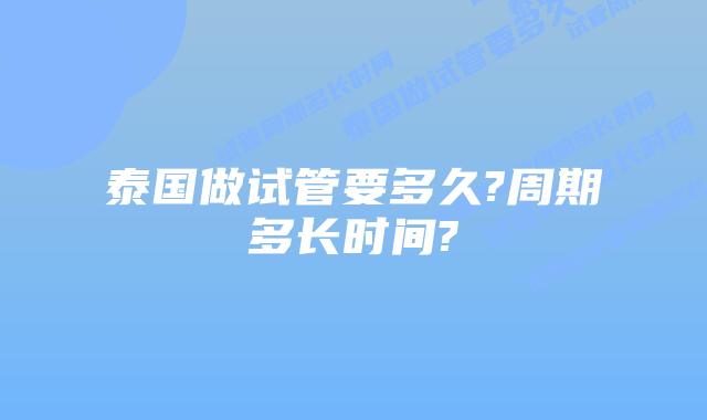 泰国做试管要多久?周期多长时间?