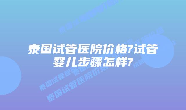 泰国试管医院价格?试管婴儿步骤怎样?