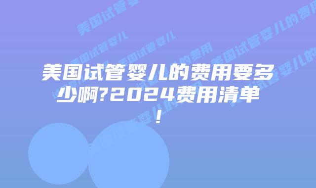 美国试管婴儿的费用要多少啊?2024费用清单!