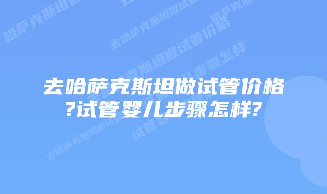 去哈萨克斯坦做试管价格?试管婴儿步骤怎样?