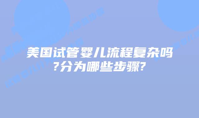 美国试管婴儿流程复杂吗?分为哪些步骤?