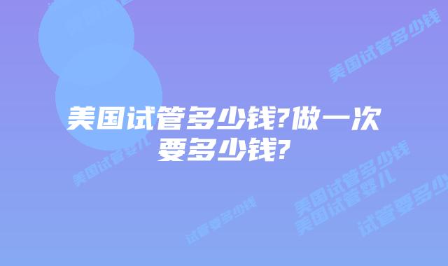 美国试管多少钱?做一次要多少钱?