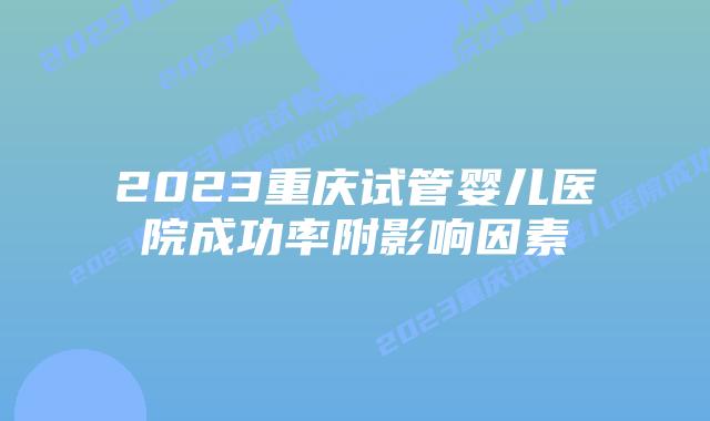 2023重庆试管婴儿医院成功率附影响因素