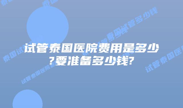 试管泰国医院费用是多少?要准备多少钱?