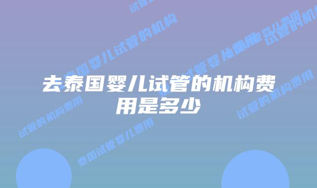 去泰国婴儿试管的机构费用是多少