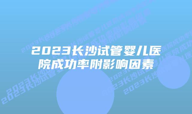 2023长沙试管婴儿医院成功率附影响因素