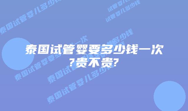 泰国试管婴要多少钱一次?贵不贵?