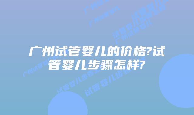 广州试管婴儿的价格?试管婴儿步骤怎样?