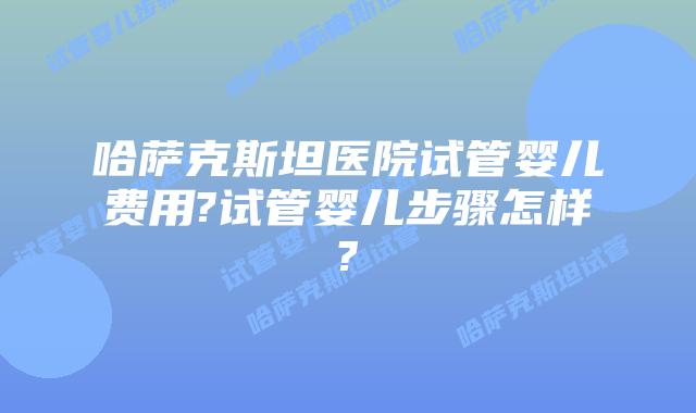 哈萨克斯坦医院试管婴儿费用?试管婴儿步骤怎样?