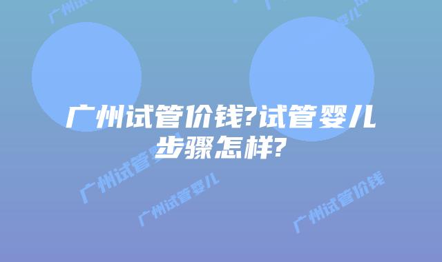 广州试管价钱?试管婴儿步骤怎样?