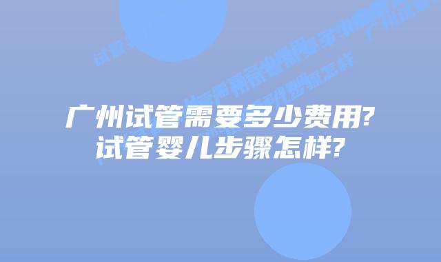 广州试管需要多少费用?试管婴儿步骤怎样?