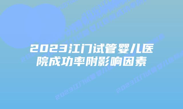 2023江门试管婴儿医院成功率附影响因素